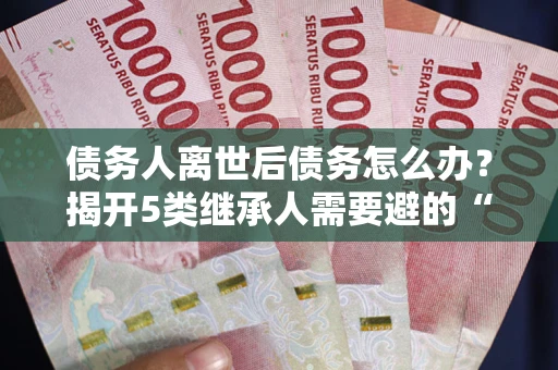 北京债务人离世后债务怎么办？揭开5类继承人需要避的“坑”